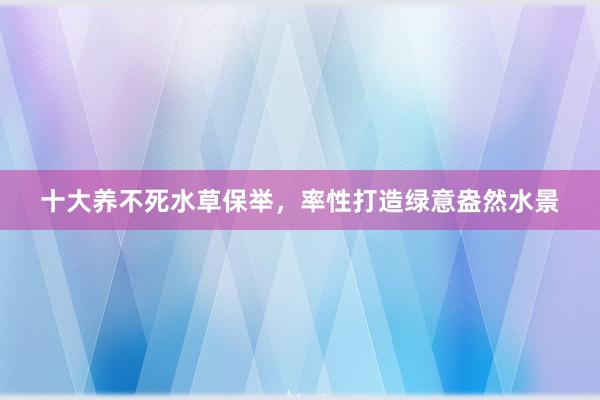 十大养不死水草保举，率性打造绿意盎然水景