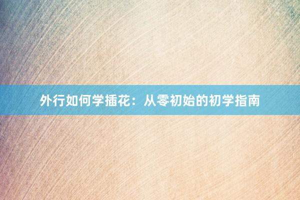 外行如何学插花：从零初始的初学指南