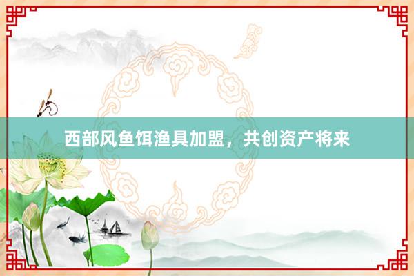 西部风鱼饵渔具加盟,共创资产将来